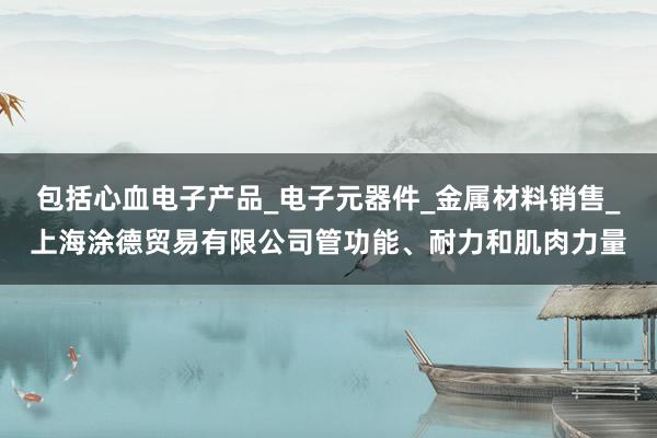 包括心血电子产品_电子元器件_金属材料销售_上海涂德贸易有限公司管功能、耐力和肌肉力量