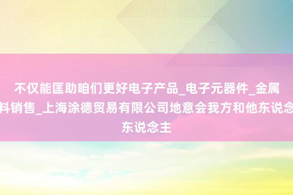 不仅能匡助咱们更好电子产品_电子元器件_金属材料销售_上海涂德贸易有限公司地意会我方和他东说念主