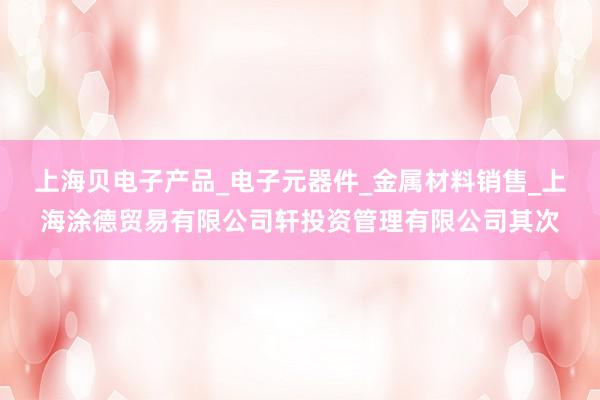 上海贝电子产品_电子元器件_金属材料销售_上海涂德贸易有限公司轩投资管理有限公司其次